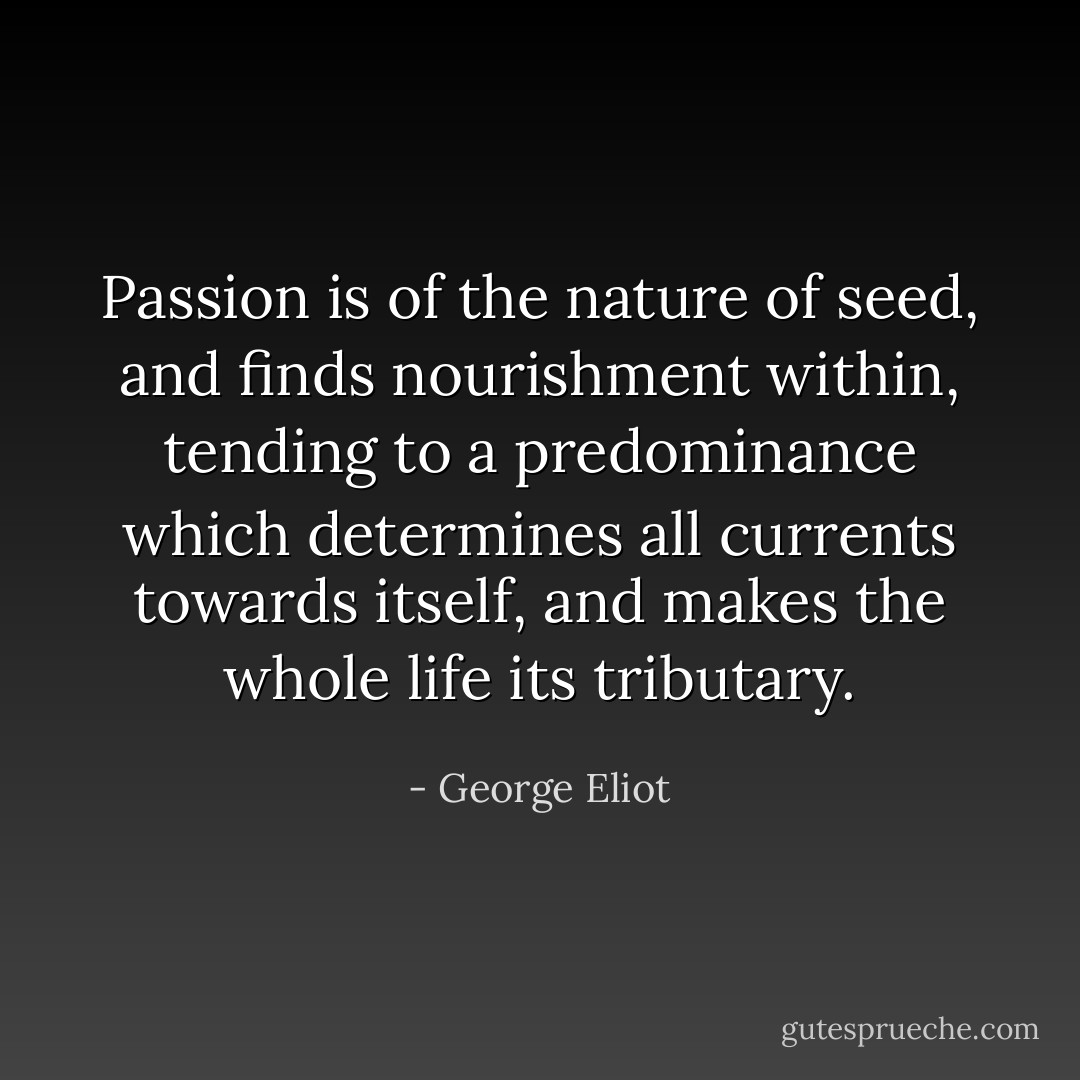 Passion is of the nature of seed, and finds nourishment within, tending to a predominance which determines all currents towards itself, and makes the whole life its tributary. - George Eliot