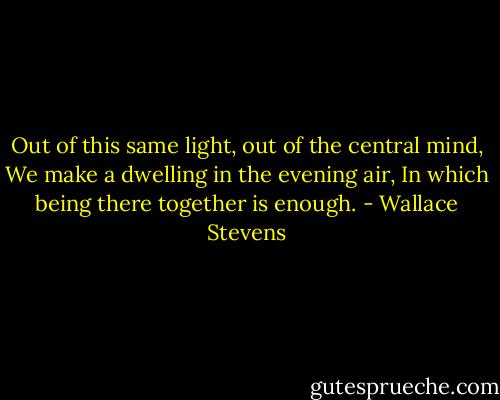Out of this same light, out of the central mind,<br />We make a dwelling in the evening air,<br />In which being there together is enough. - Wallace Stevens