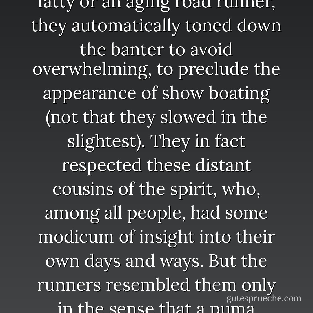 At paces that might stun and dismay the religious jogger, the runners easily kept up all manner of chatter and horseplay. When they occasionally blew by a huffing fatty or an aging road runner, they automatically toned down the banter to avoid overwhelming, to preclude the appearance of show boating (not that they slowed in the slightest). They in fact respected these distant cousins of the spirit, who, among all people, had some modicum of insight into their own days and ways. But the runners resembled them only in the sense that a puma resembles a pussy cat. It is the difference between stretching lazily on the carpet and prowling the jungle for fresh red meat. - John L. Parker Jr.