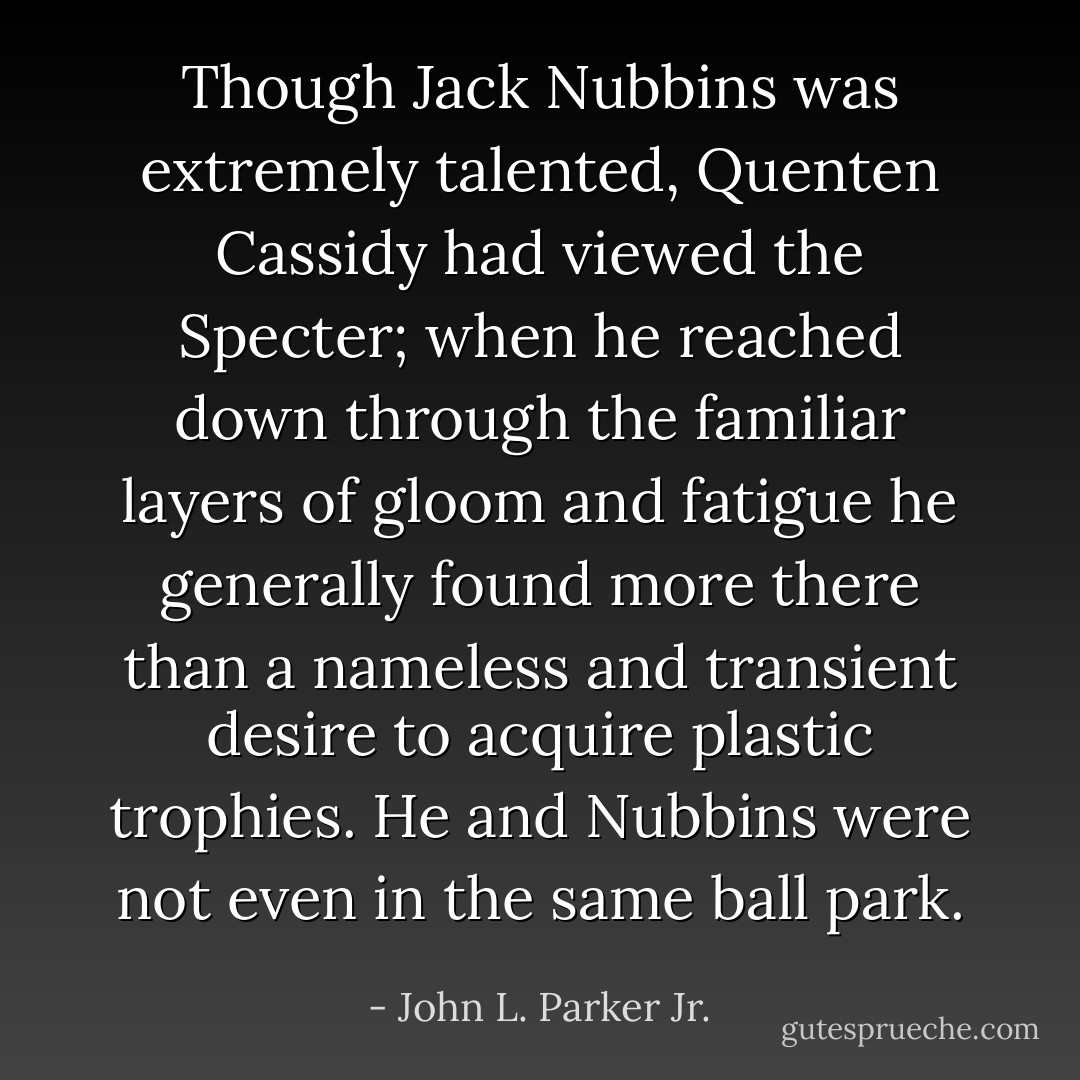 Though Jack Nubbins was extremely talented, Quenten Cassidy had viewed the Specter; when he reached down through the familiar layers of gloom and fatigue he generally found more there than a nameless and transient desire to acquire plastic trophies. He and Nubbins were not even in the same ball park. - John L. Parker Jr.