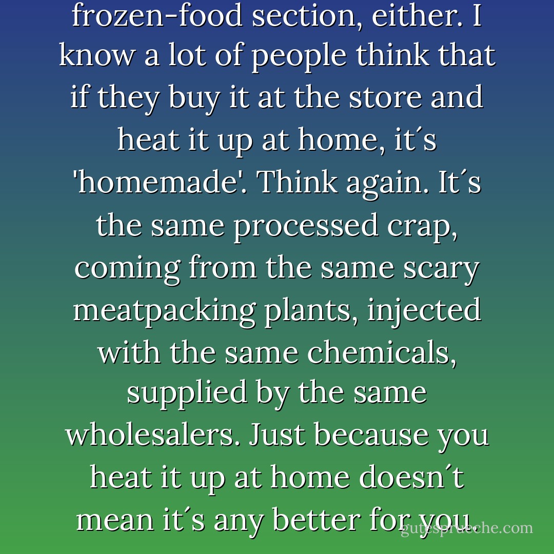 Don´t be fooled in the frozen-food section, either. I know a lot of people think that if they buy it at the store and heat it up at home, it´s 'homemade'. Think again. It´s the same processed crap, coming from the same scary meatpacking plants, injected with the same chemicals, supplied by the same wholesalers. Just because you heat it up at home doesn´t mean it´s any better for you. - Morgan Spurlock