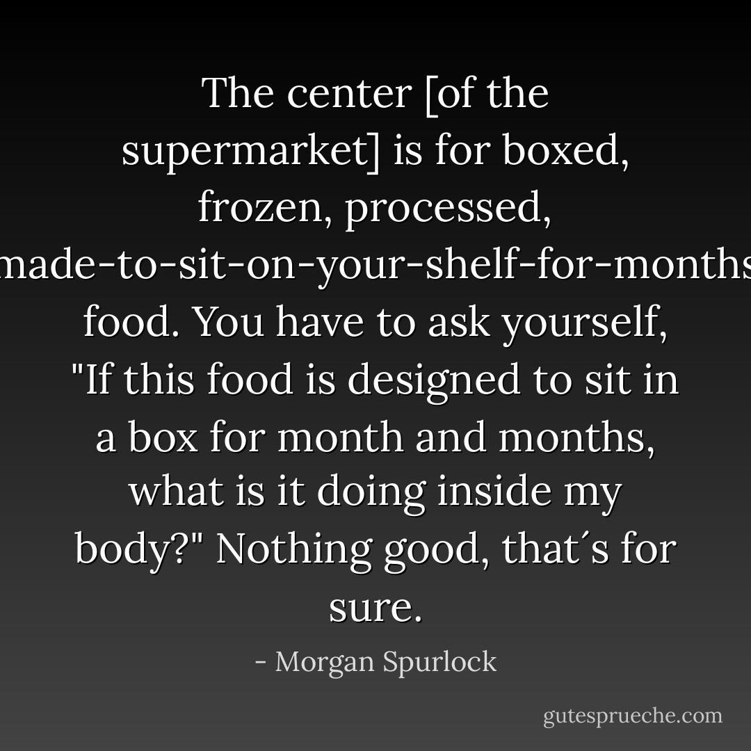 The center [of the supermarket] is for boxed, frozen, processed, made-to-sit-on-your-shelf-for-months food. You have to ask yourself, "If this food is designed to sit in a box for month and months, what is it doing inside my body?" Nothing good, that´s for sure. - Morgan Spurlock