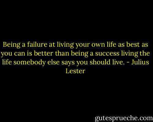 Being a failure at living your own life as best as you can is better than being a success living the life somebody else says you should live. - Julius Lester