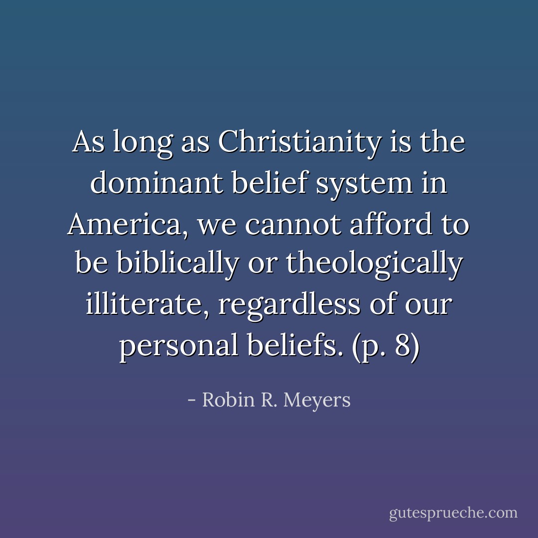 As long as Christianity is the dominant belief system in America, we cannot afford to be biblically or theologically illiterate, regardless of our personal beliefs. (p. 8) - Robin R. Meyers