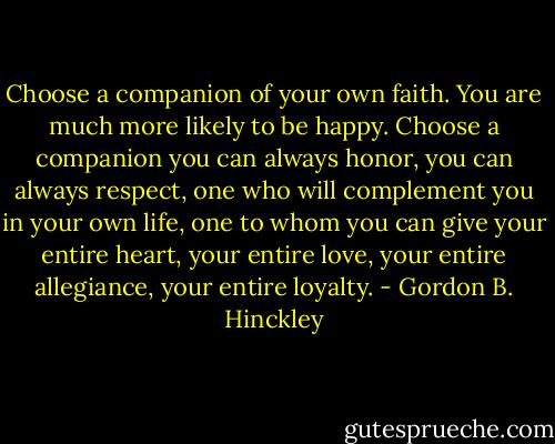 Choose a companion of your own faith. You are much more likely to be happy. Choose a companion you can always honor, you can always respect, one who will complement you in your own life, one to whom you can give your entire heart, your entire love, your entire allegiance, your entire loyalty. - Gordon B. Hinckley