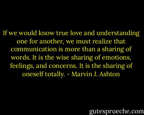 If we would know true love and understanding one for another, we must realize that communication is more than a sharing of words. It is the wise sharing of emotions, feelings, and concerns. It is the sharing of oneself totally. - Marvin J. Ashton