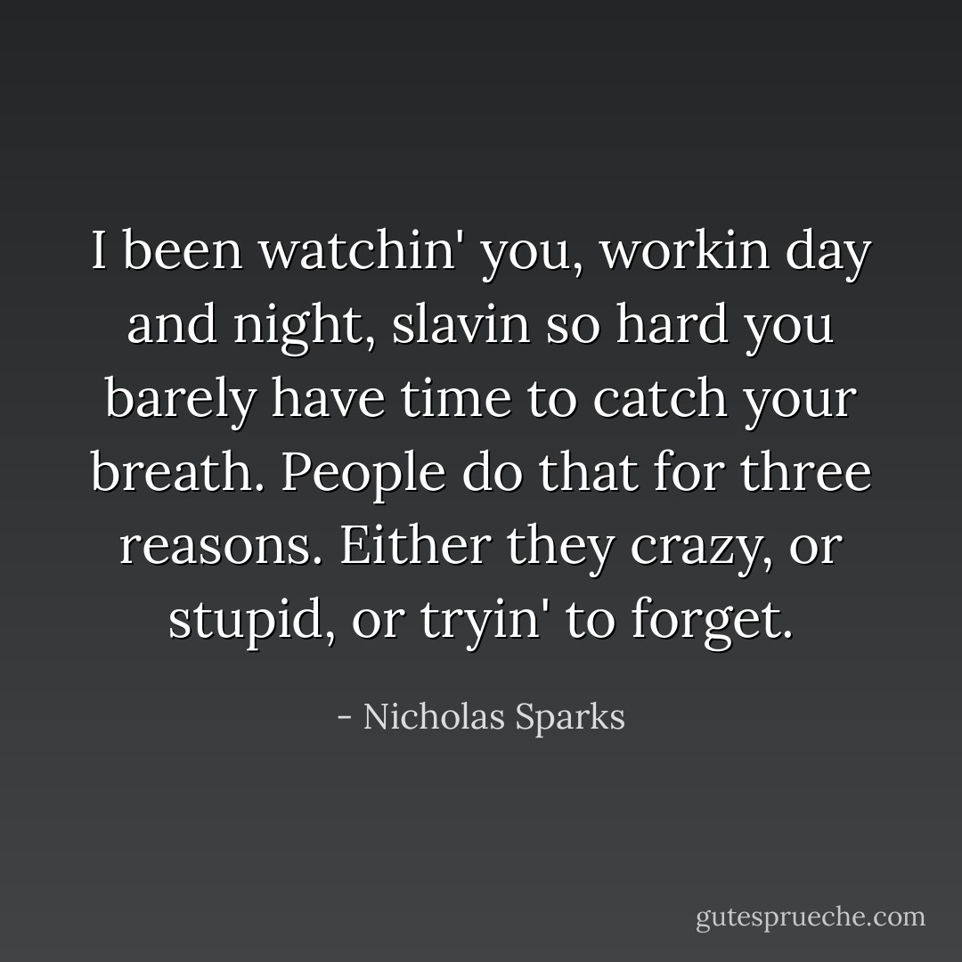 I been watchin' you, workin day and night, slavin so hard you barely have time to catch your breath. People do that for three reasons. Either they crazy, or stupid, or tryin' to forget. - Nicholas Sparks