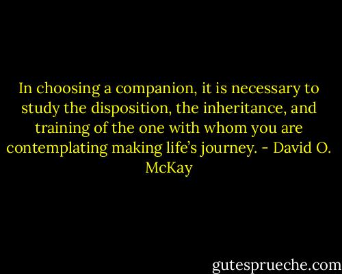 In choosing a companion, it is necessary to study the disposition, the inheritance, and training of the one with whom you are contemplating making life’s journey. - David O. McKay