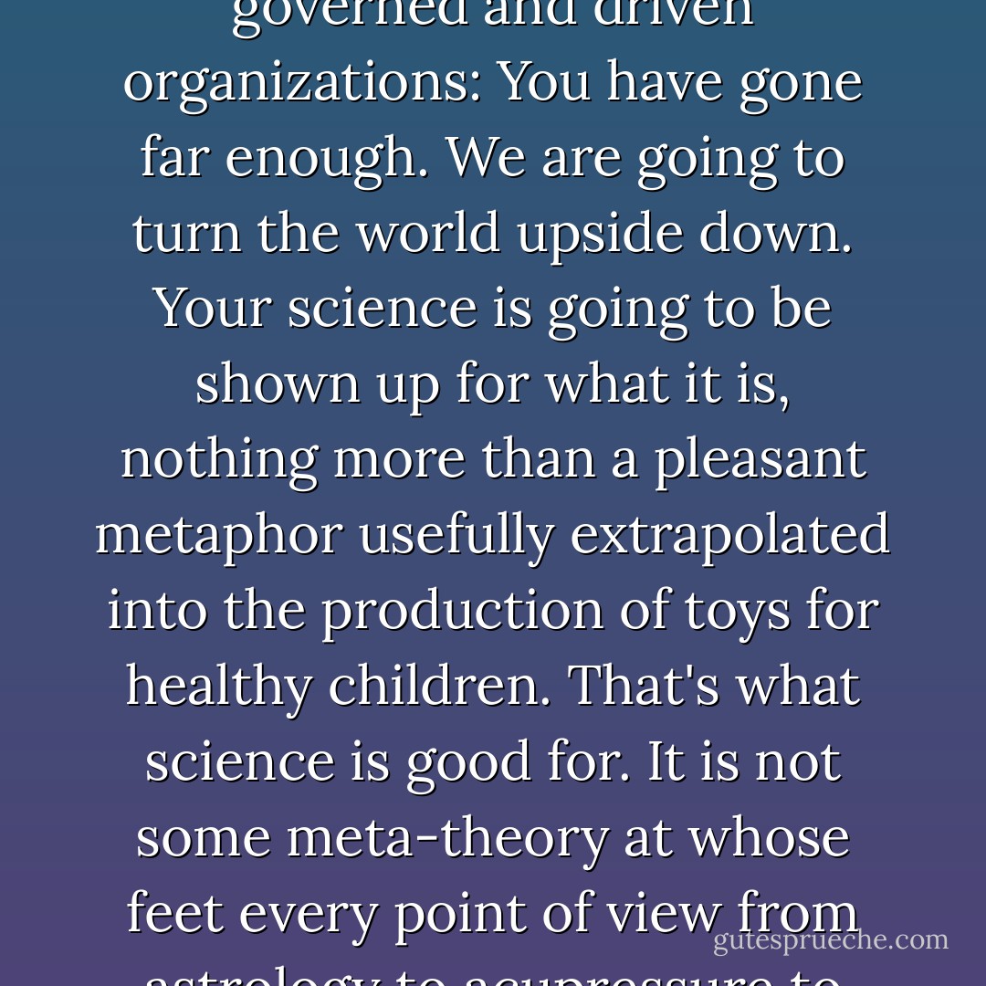 The ufo is nothing more than an assertion of herself by the Goddess into history, saying to science and paternalistically governed and driven organizations: You have gone far enough. We are going to turn the world upside down. Your science is going to be shown up for what it is, nothing more than a pleasant metaphor usefully extrapolated into the production of toys for healthy children. That's what science is good for.<br />It is not some meta-theory at whose feet every point of view from astrology to acupressure to channeling need be laid to have the hand of science announce thumbs up or thumbs down. - Terence McKenna