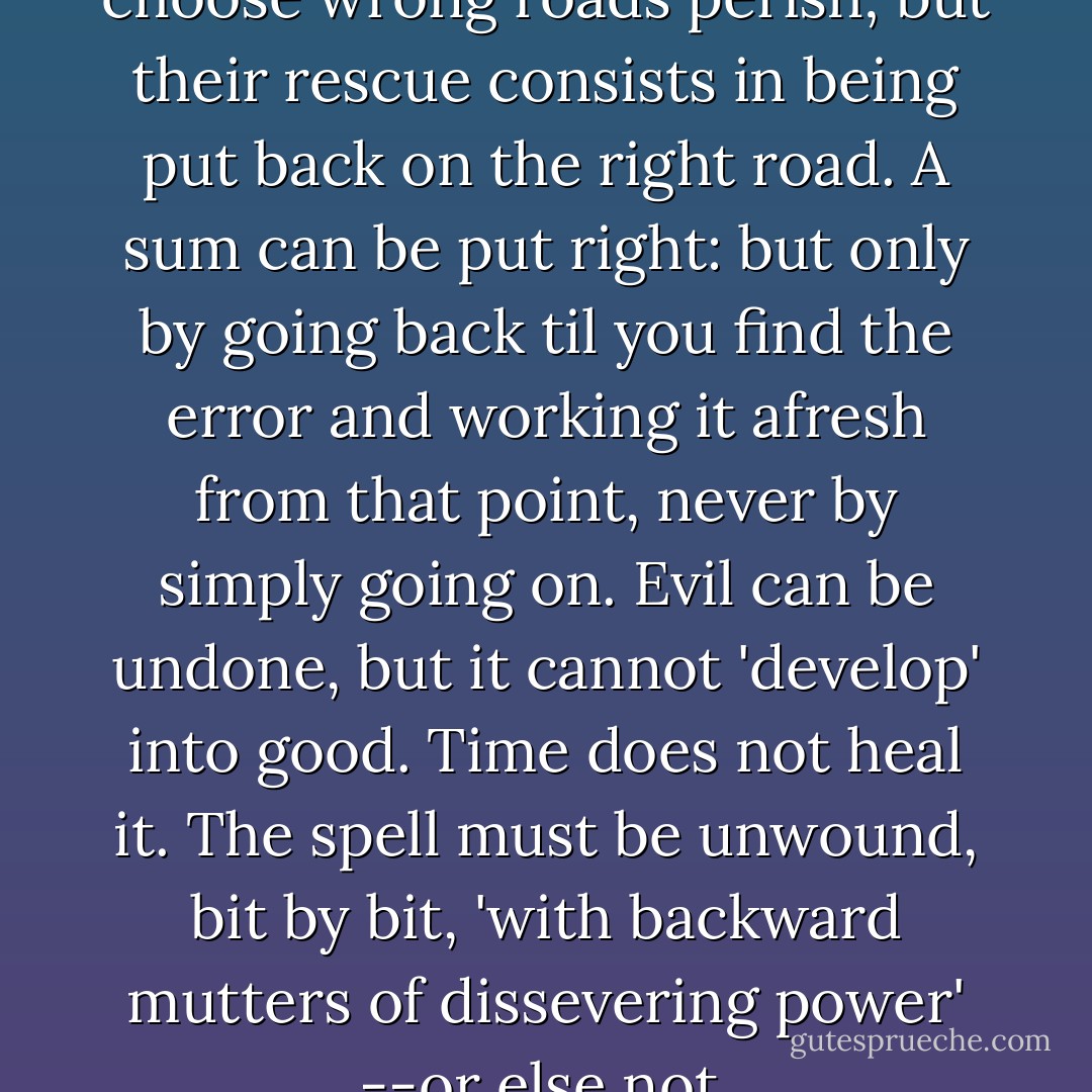 I do not think that all who choose wrong roads perish; but their rescue consists in being put back on the right road. A sum can be put right: but only by going back til you find the error and working it afresh from that point, never by simply going on. Evil can be undone, but it cannot 'develop' into good. Time does not heal it. The spell must be unwound, bit by bit, 'with backward mutters of dissevering power' --or else not. - C.S. Lewis