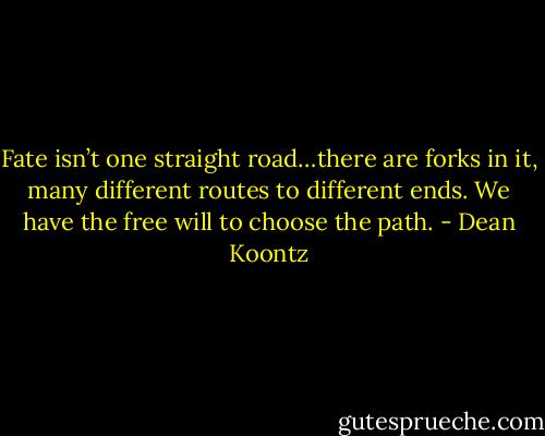 Fate isn’t one straight road…there are forks in it, many different routes to different ends. We have the free will to choose the path. - Dean Koontz