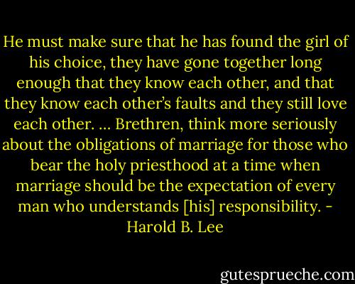 He must make sure that he has found the girl of his choice, they have gone together long enough that they know each other, and that they know each other’s faults and they still love each other. … Brethren, think more seriously about the obligations of marriage for those who bear the holy priesthood at a time when marriage should be the expectation of every man who understands [his] responsibility. - Harold B. Lee