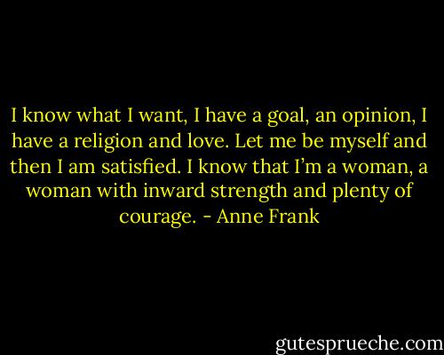 I know what I want, I have a goal, an opinion, I have a religion and love. Let me be myself and then I am satisfied. I know that I’m a woman, a woman with inward strength and plenty of courage. - Anne Frank