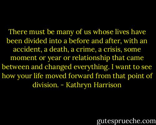 There must be many of us whose lives have been divided into a before and after, with an accident, a death, a crime, a crisis, some moment or year or relationship that came between and changed everything. I want to see how your life moved forward from that point of division. - Kathryn Harrison