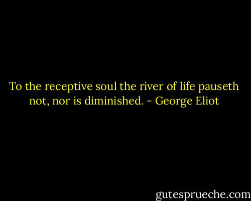 To the receptive soul the river of life pauseth not, nor is diminished. - George Eliot