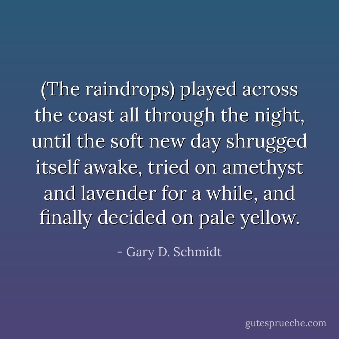 (The raindrops) played across the coast all through the night, until the soft new day shrugged itself awake, tried on amethyst and lavender for a while, and finally decided on pale yellow. - Gary D. Schmidt
