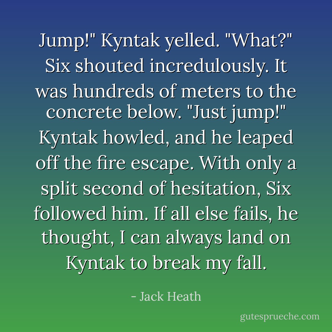 Jump!" Kyntak yelled.<br />"What?" Six shouted incredulously. It was hundreds of meters to the concrete below.<br />"Just jump!" Kyntak howled, and he leaped off the fire escape.<br />With only a split second of hesitation, Six followed him. <i>If all else fails,</i> he thought, <i>I can always land on Kyntak to break my fall.</i> - Jack Heath