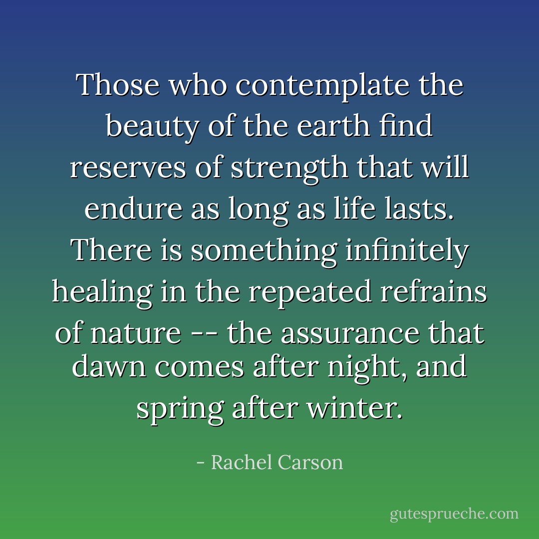 Those who contemplate the beauty of the earth find reserves of strength that will endure as long as life lasts. There is something infinitely healing in the repeated refrains of nature -- the assurance that dawn comes after night, and spring after winter. - Rachel Carson