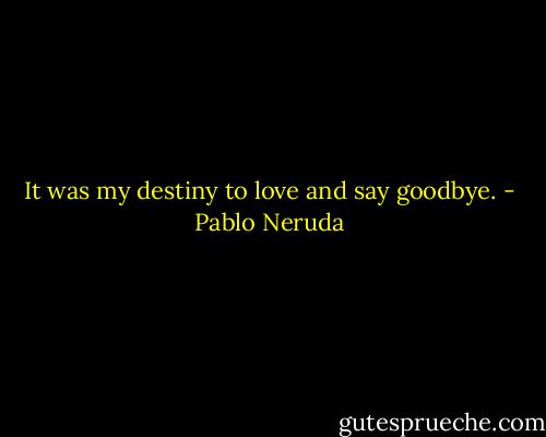 It was my destiny to love and say goodbye. - Pablo Neruda