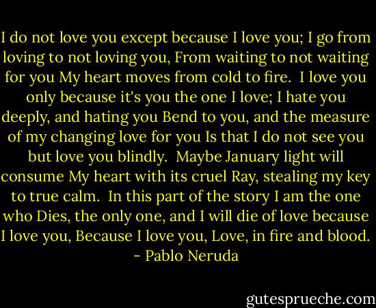 I do not love you except because I love you;<br />I go from loving to not loving you,<br />From waiting to not waiting for you<br />My heart moves from cold to fire.<br /><br />I love you only because it's you the one I love;<br />I hate you deeply, and hating you<br />Bend to you, and the measure of my changing love for you<br />Is that I do not see you but love you blindly.<br /><br />Maybe January light will consume<br />My heart with its cruel<br />Ray, stealing my key to true calm.<br /><br />In this part of the story I am the one who<br />Dies, the only one, and I will die of love because I love you,<br />Because I love you, Love, in fire and blood. - Pablo Neruda