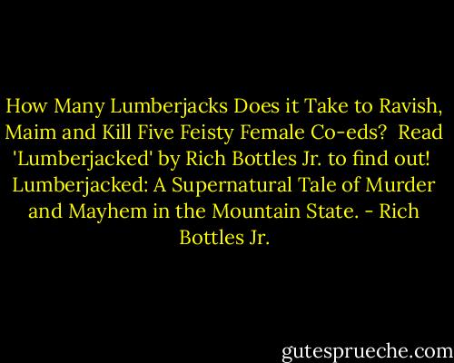 How Many Lumberjacks Does it Take to Ravish, Maim and Kill Five Feisty Female Co-eds?<br /><br />Read 'Lumberjacked' by Rich Bottles Jr. to find out!<br /><br />Lumberjacked: A Supernatural Tale of Murder and Mayhem in the Mountain State. - Rich Bottles Jr.