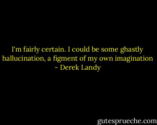 I'm fairly certain. I could be some ghastly hallucination, a figment of my own imagination - Derek Landy