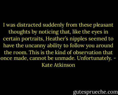 I was distracted suddenly from these pleasant thoughts by noticing that, like the eyes in certain portraits, Heather’s nipples seemed to have the uncanny ability to follow you around the room. This is the kind of observation that once made, cannot be unmade. Unfortunately. - Kate Atkinson