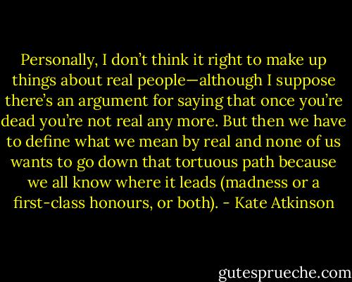 Personally, I don’t think it right to make up things about real people—although I suppose there’s an argument for saying that once you’re dead you’re not real any more. But then we have to define what we mean by real and none of us wants to go down that tortuous path because we all know where it leads (madness or a first-class honours, or both). - Kate Atkinson