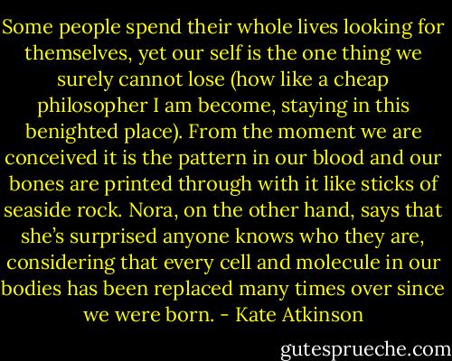 Some people spend their whole lives looking for themselves, yet our self is the one thing we surely cannot lose (how like a cheap philosopher I am become, staying in this benighted place). From the moment we are conceived it is the pattern in our blood and our bones are printed through with it like sticks of seaside rock. Nora, on the other hand, says that she’s surprised anyone knows who they are, considering that every cell and molecule in our bodies has been replaced many times over since we were born. - Kate Atkinson