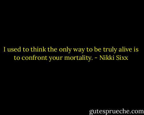 I used to think the only way to be truly alive is to confront your mortality. - Nikki Sixx