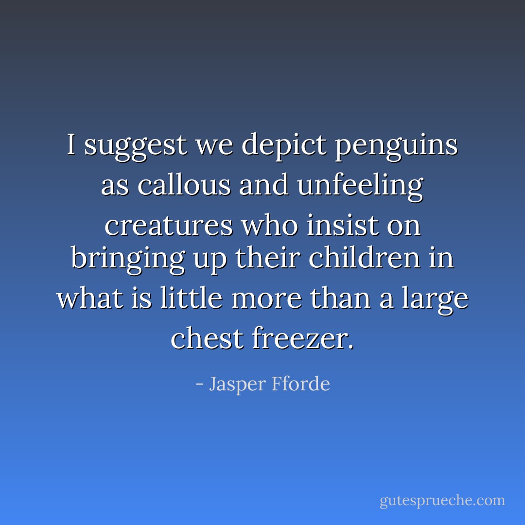 I suggest we depict penguins as callous and unfeeling creatures who insist on bringing up their children in what is little more than a large chest freezer. - Jasper Fforde