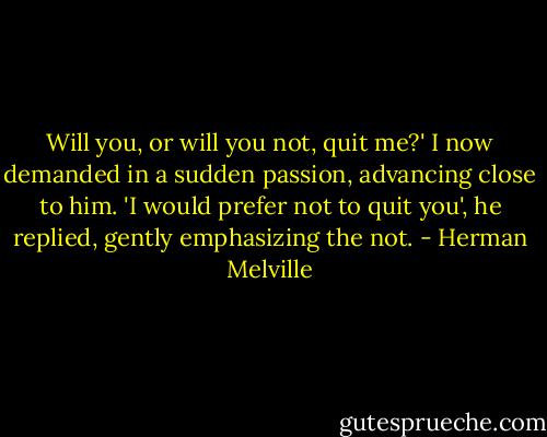 Will you, or will you not, quit me?' I now demanded in a sudden passion, advancing close to him.<br />'I would prefer not to quit you', he replied, gently emphasizing the not. - Herman Melville