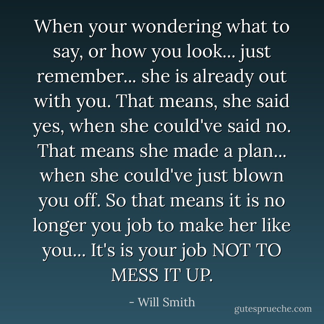 When your wondering what to say, or how you look... just remember... she is already out with you. That means, she said yes, when she could've said no. That means she made a plan... when she could've just blown you off. So that means it is no longer you job to make her like you... It's is your job NOT TO MESS IT UP. - Will Smith