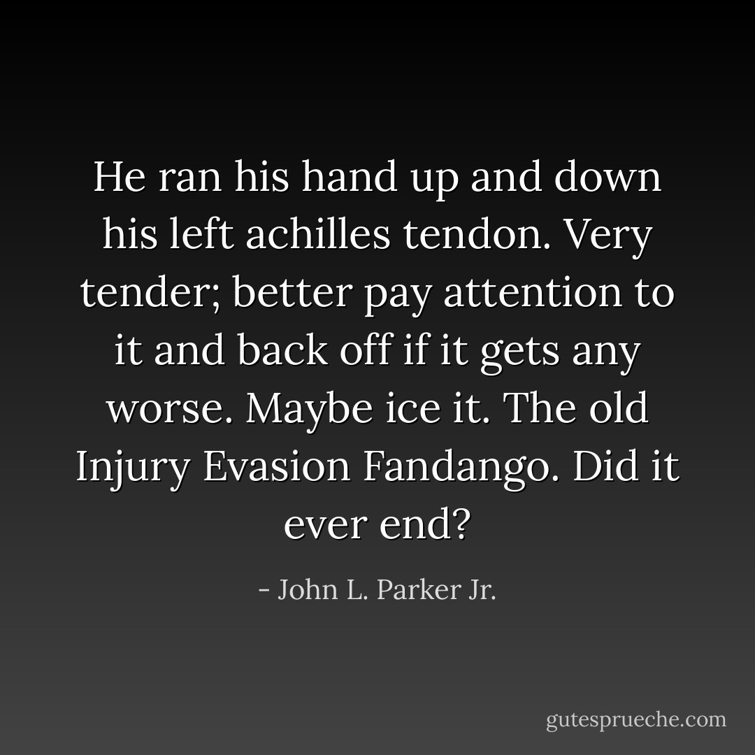 He ran his hand up and down his left achilles tendon. Very tender; better pay attention to it and back off if it gets any worse. Maybe ice it. The old Injury Evasion Fandango. Did it ever end? - John L. Parker Jr.