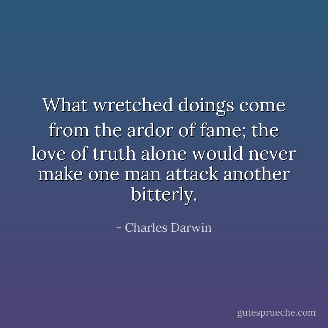 What wretched doings come from the ardor of fame; the love of truth alone would never make one man attack another bitterly. - Charles Darwin