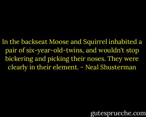 In the backseat Moose and Squirrel inhabited a pair of six-year-old-twins, and wouldn't stop bickering and picking their noses. They were clearly in their element. - Neal Shusterman
