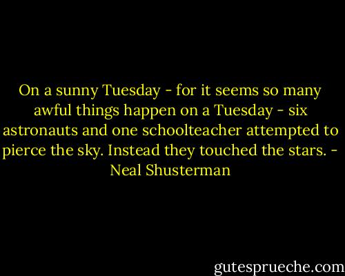On a sunny Tuesday - for it seems so many awful things happen on a Tuesday - six astronauts and one schoolteacher attempted to pierce the sky. Instead they touched the stars. - Neal Shusterman