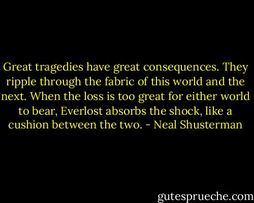 Great tragedies have great consequences. They ripple through the fabric of this world and the next. When the loss is too great for either world to bear, Everlost absorbs the shock, like a cushion between the two. - Neal Shusterman