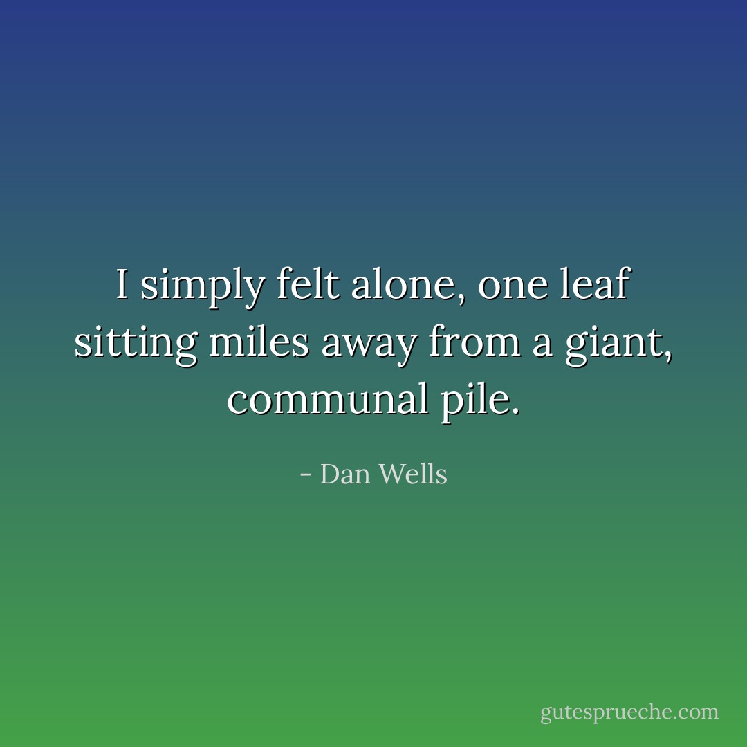 I simply felt alone, one leaf sitting miles away from a giant, communal pile. - Dan Wells