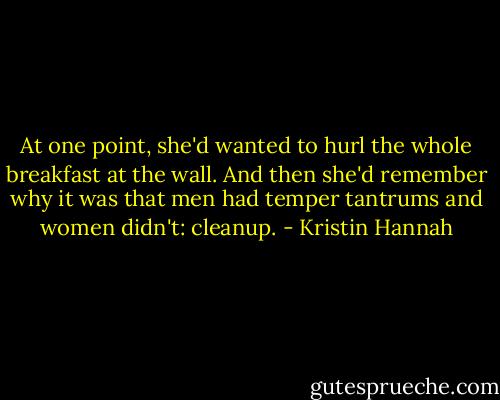 At one point, she'd wanted to hurl the whole breakfast at the wall. And then she'd remember why it was that men had temper tantrums and women didn't: cleanup. - Kristin Hannah