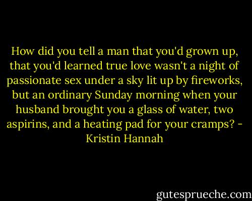 How did you tell a man that you'd grown up, that you'd learned true love wasn't a night of passionate sex under a sky lit up by fireworks, but an ordinary Sunday morning when your husband brought you a glass of water, two aspirins, and a heating pad for your cramps? - Kristin Hannah