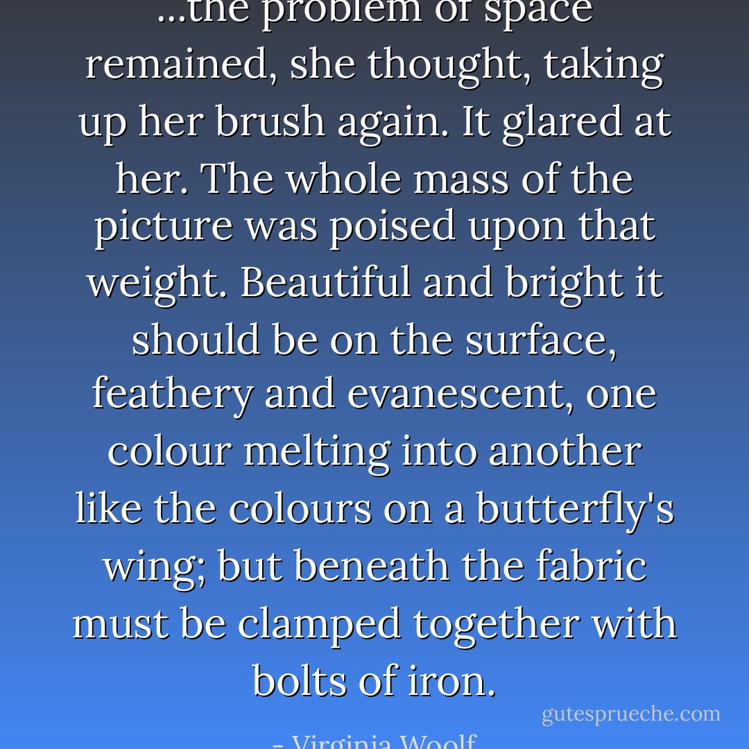 ...the problem of space remained, she thought, taking up her brush again. It glared at her. The whole mass of the picture was poised upon that weight. Beautiful and bright it should be on the surface, feathery and evanescent, one colour melting into another like the colours on a butterfly's wing; but beneath the fabric must be clamped together with bolts of iron. - Virginia Woolf