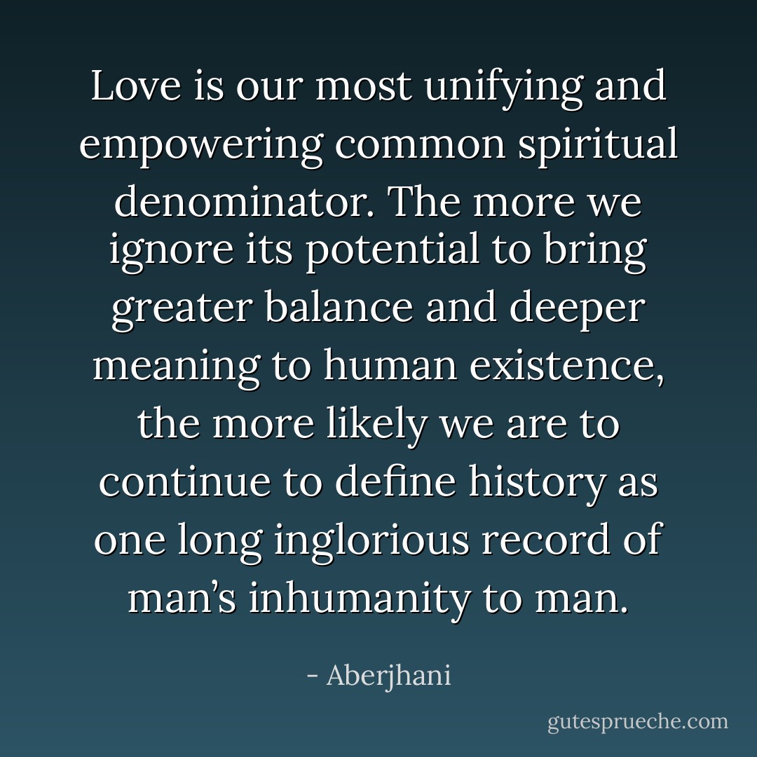 Love is our most unifying and empowering common spiritual denominator. The more we ignore its potential to bring greater balance and deeper meaning to human existence, the more likely we are to continue to define history as one long inglorious record of man’s inhumanity to man. - Aberjhani
