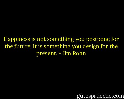 Happiness is not something you postpone for the future; it is something you design for the present. - Jim Rohn