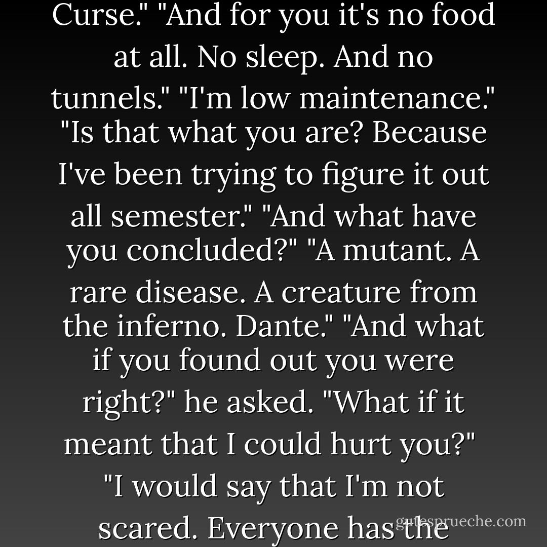 Dante laughed. "No cold soup, no goat cheese. I'll make a mental note. And no Gottfried Curse."<br />"And for you it's no food at all. No sleep. And no tunnels."<br />"I'm low maintenance."<br />"Is that what you are? Because I've been trying to figure it out all semester."<br />"And what have you concluded?"<br />"A mutant. A rare disease. A creature from the inferno. Dante."<br />"And what if you found out you were right?" he asked. "What if it meant that I could hurt you?"<br /><br />"I would say that I'm not scared. Everyone has the ability to hurt. It's the choice that matters. - Yvonne Woon