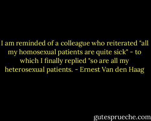 I am reminded of a colleague who reiterated "all my homosexual patients are quite sick" - to which I finally replied "so are all my heterosexual patients. - Ernest Van den Haag