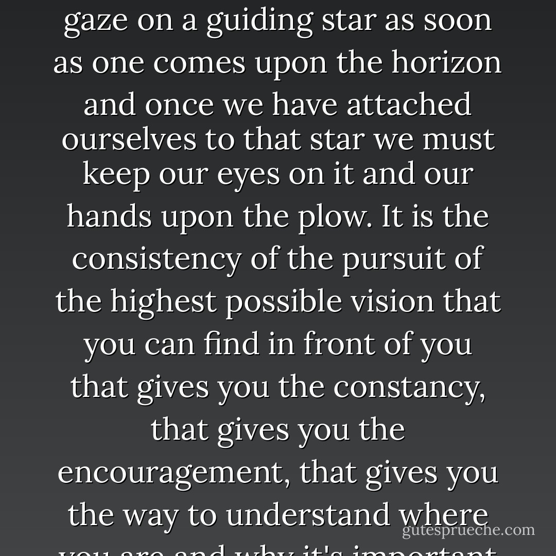 We can't float through life. We can't be incidental or accidental. We must fix our gaze on a guiding star as soon as one comes upon the horizon and once we have attached ourselves to that star we must keep our eyes on it and our hands upon the plow. It is the consistency of the pursuit of the highest possible vision that you can find in front of you that gives you the constancy, that gives you the encouragement, that gives you the way to understand where you are and why it's important for you to do what you can do. - Ossie Davis