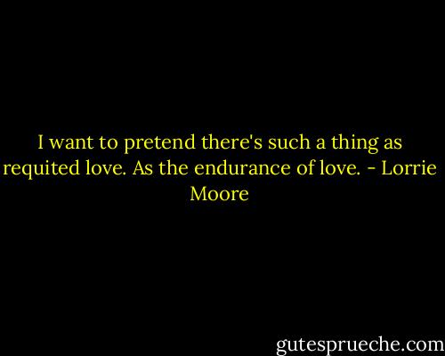 I want to pretend there's such a thing as requited love. As the endurance of love. - Lorrie Moore