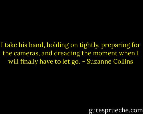 I take his hand, holding on tightly, preparing for the cameras, and dreading the moment when I will finally have to let go. - Suzanne Collins