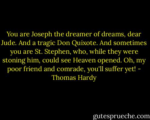You are Joseph the dreamer of dreams, dear Jude.<br />And a tragic Don Quixote. And sometimes you are St. Stephen, who, while they<br />were stoning him, could see Heaven opened. Oh, my poor friend and comrade,<br />you'll suffer yet! - Thomas Hardy